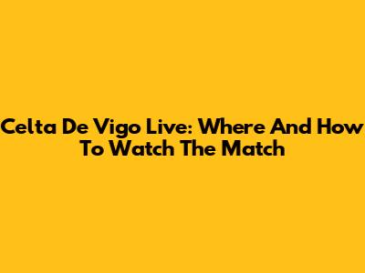 Celta De Vigo Live: Where And How To Watch The Match