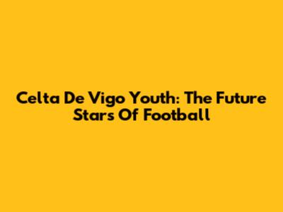 Celta De Vigo Youth: The Future Stars Of Football