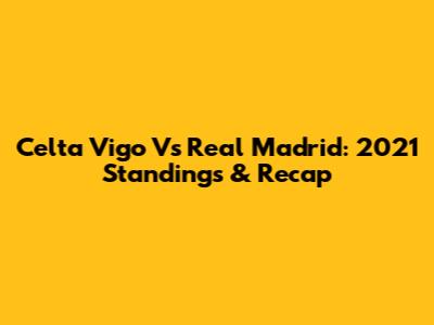 Celta Vigo Vs Real Madrid: 2021 Standings & Recap