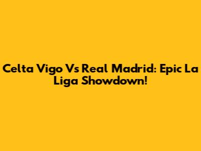 Celta Vigo Vs Real Madrid: Epic La Liga Showdown!