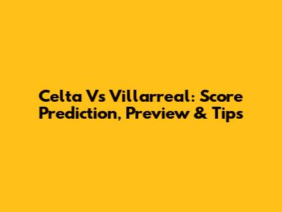 Celta Vs Villarreal: Score Prediction, Preview & Tips