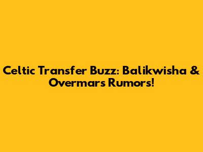 Celtic Transfer Buzz: Balikwisha & Overmars Rumors!