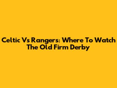 Celtic Vs Rangers: Where To Watch The Old Firm Derby