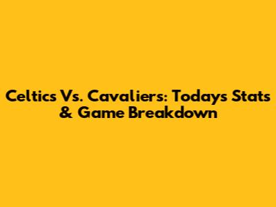 Celtics Vs. Cavaliers: Today's Stats & Game Breakdown