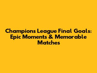 Champions League Final Goals: Epic Moments & Memorable Matches