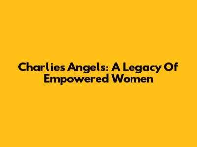 Charlie's Angels: A Legacy Of Empowered Women