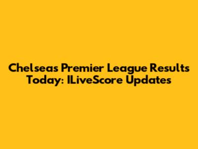 Chelsea's Premier League Results Today: ILiveScore Updates