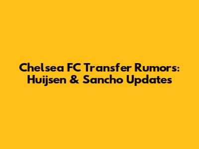Chelsea FC Transfer Rumors: Huijsen & Sancho Updates