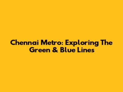 Chennai Metro: Exploring The Green & Blue Lines
