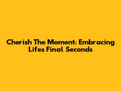 Cherish The Moment: Embracing Life's Final Seconds