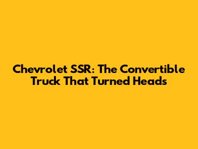 Chevrolet SSR: The Convertible Truck That Turned Heads