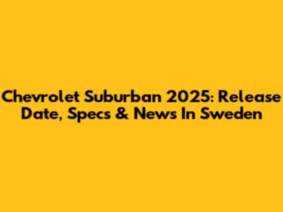 Chevrolet Suburban 2025: Release Date, Specs & News In Sweden