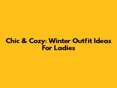 Chic & Cozy: Winter Outfit Ideas For Ladies