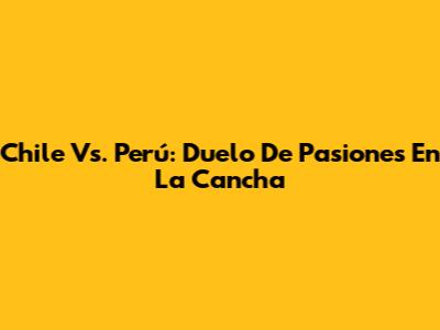 Chile Vs. Perú: Duelo De Pasiones En La Cancha