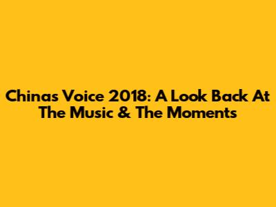China's Voice 2018: A Look Back At The Music & The Moments