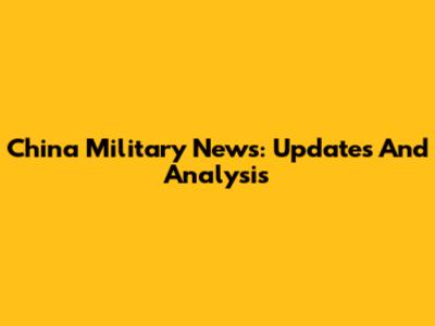 China Military News: Updates And Analysis