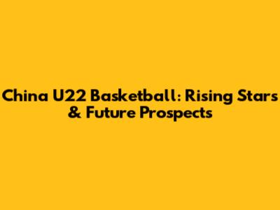 China U22 Basketball: Rising Stars & Future Prospects