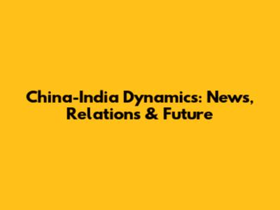 China-India Dynamics: News, Relations & Future