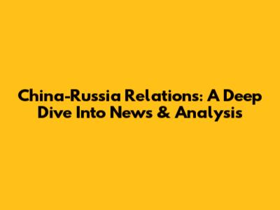 China-Russia Relations: A Deep Dive Into News & Analysis