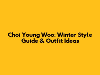 Choi Young Woo: Winter Style Guide & Outfit Ideas