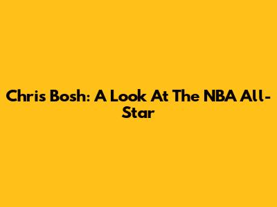 Chris Bosh: A Look At The NBA All-Star