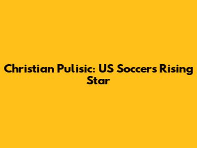 Christian Pulisic: US Soccer's Rising Star