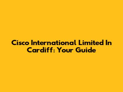 Cisco International Limited In Cardiff: Your Guide