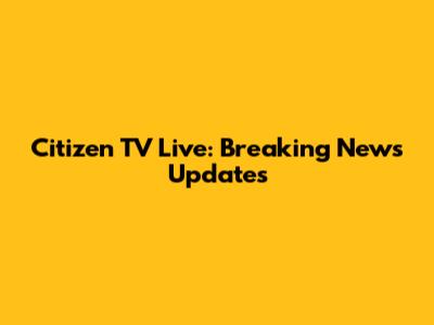 Citizen TV Live: Breaking News Updates