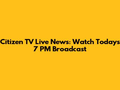 Citizen TV Live News: Watch Today's 7 PM Broadcast