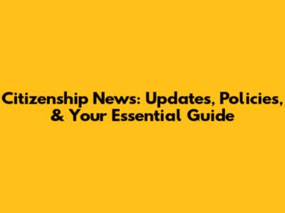 Citizenship News: Updates, Policies, & Your Essential Guide