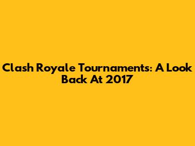 Clash Royale Tournaments: A Look Back At 2017
