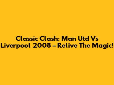 Classic Clash: Man Utd Vs Liverpool 2008 – Relive The Magic!