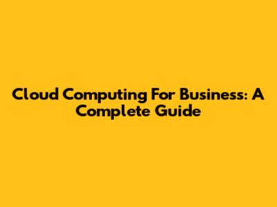 Cloud Computing For Business: A Complete Guide