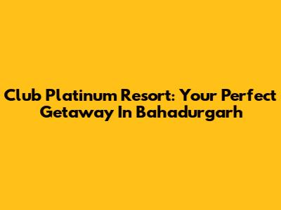 Club Platinum Resort: Your Perfect Getaway In Bahadurgarh