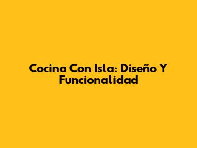 Cocina Con Isla: Diseño Y Funcionalidad