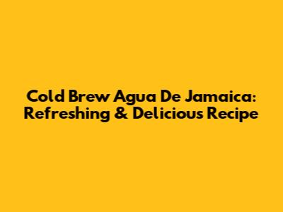 Cold Brew Agua De Jamaica: Refreshing & Delicious Recipe