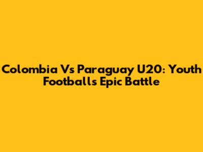 Colombia Vs Paraguay U20: Youth Football's Epic Battle
