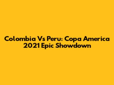 Colombia Vs Peru: Copa America 2021 Epic Showdown