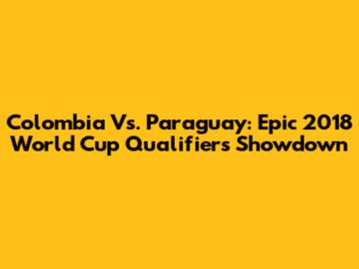 Colombia Vs. Paraguay: Epic 2018 World Cup Qualifiers Showdown