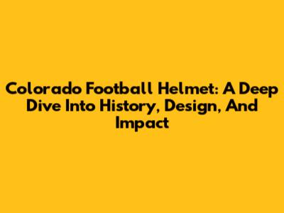 Colorado Football Helmet: A Deep Dive Into History, Design, And Impact