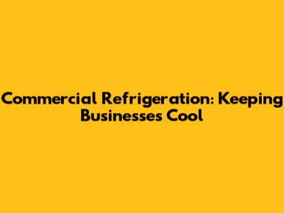 Commercial Refrigeration: Keeping Businesses Cool