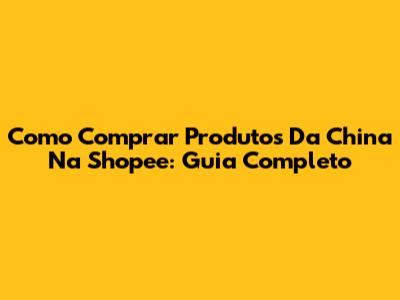 Como Comprar Produtos Da China Na Shopee: Guia Completo