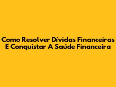Como Resolver Dívidas Financeiras E Conquistar A Saúde Financeira