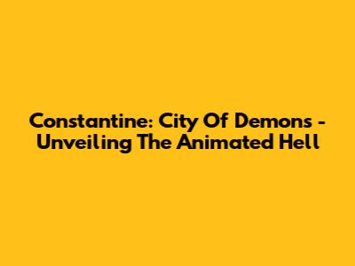 Constantine: City Of Demons - Unveiling The Animated Hell