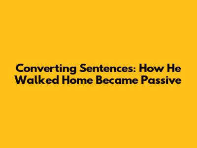 Converting Sentences: How He Walked Home Became Passive