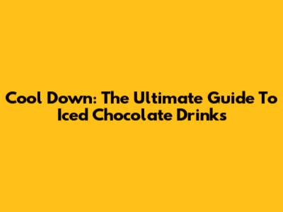 Cool Down: The Ultimate Guide To Iced Chocolate Drinks