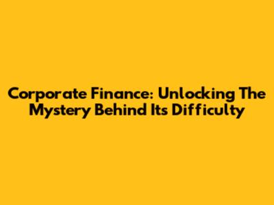Corporate Finance: Unlocking The Mystery Behind Its Difficulty