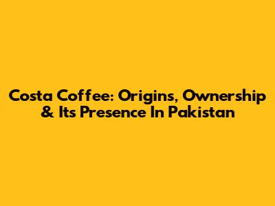 Costa Coffee: Origins, Ownership & Its Presence In Pakistan