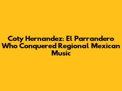 Coty Hernandez: El Parrandero Who Conquered Regional Mexican Music