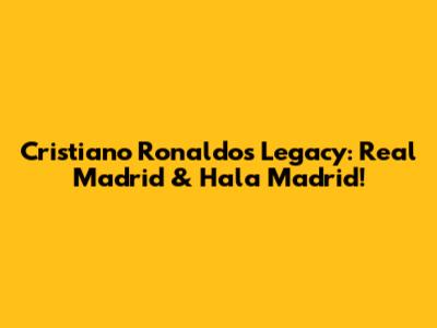 Cristiano Ronaldo's Legacy: Real Madrid & Hala Madrid!